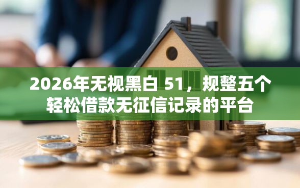 2026年无视黑白 51，规整五个轻松借款无征信记录的平台