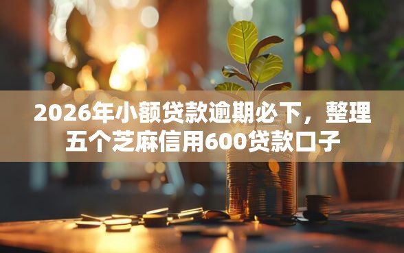 2026年小额贷款逾期必下，整理五个芝麻信用600贷款口子