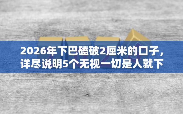 2026年下巴磕破2厘米的口子，详尽说明5个无视一切是人就下款