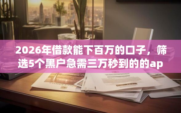 2026年借款能下百万的口子，筛选5个黑户急需三万秒到的的app