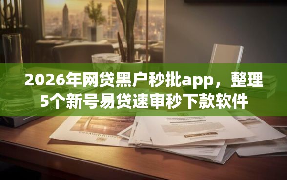2026年网贷黑户秒批app，整理5个新号易贷速审秒下款软件