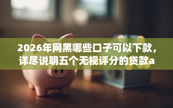 2026年网黑哪些口子可以下款，详尽说明五个无视评分的贷款app