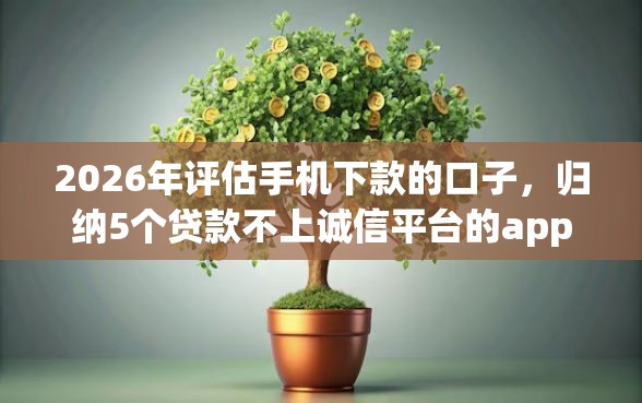 2026年评估手机下款的口子,归纳5个贷款不上诚信平台的app 2026年评估手机下款的口子,归纳5个贷款不上诚信平台的app
