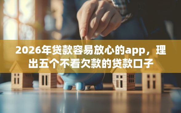 2026年贷款容易放心的app，理出五个不看欠款的贷款口子