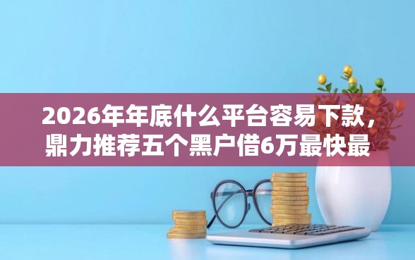 2026年年底什么平台容易下款，鼎力推荐五个黑户借6万最快最直接的渠道