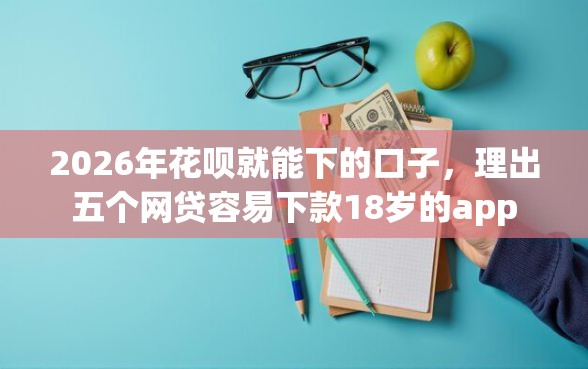 2026年花呗就能下的口子，理出五个网贷容易下款18岁的app