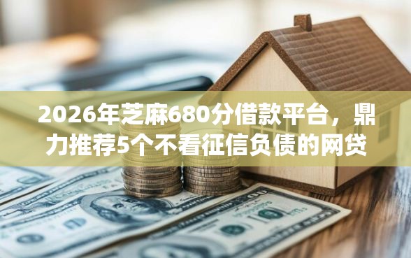 2026年芝麻680分借款平台，鼎力推荐5个不看征信负债的网贷百分百下款app