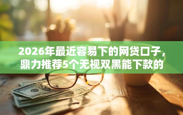 2026年最近容易下的网贷口子，鼎力推荐5个无视双黑能下款的口子
