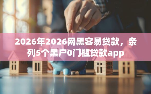 2026年2026网黑容易贷款，条列5个黑户0门槛贷款app