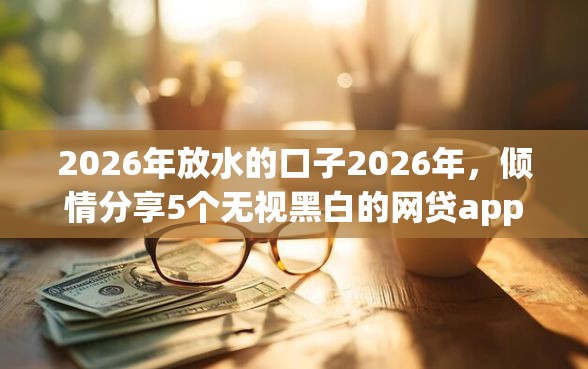 2026年放水的口子2026年，倾情分享5个无视黑白的网贷app