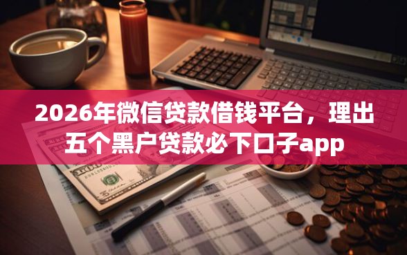 2026年微信贷款借钱平台，理出五个黑户贷款必下口子app