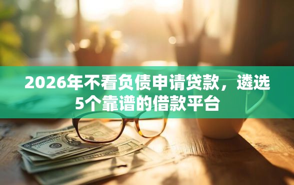 2026年不看负债申请贷款，遴选5个靠谱的借款平台