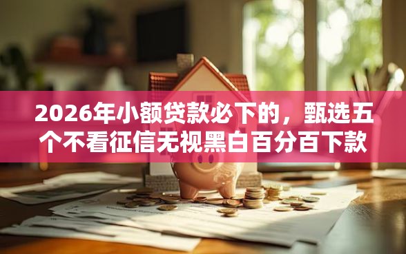 2026年小额贷款必下的，甄选五个不看征信无视黑白百分百下款软件