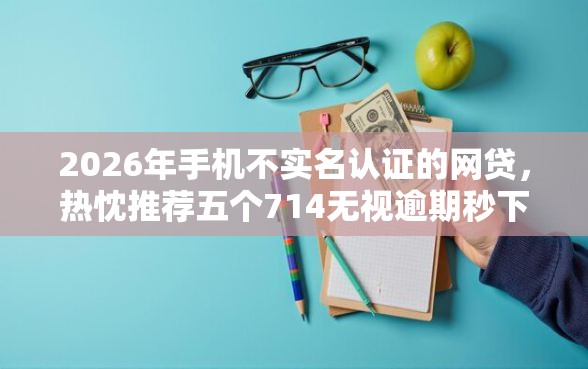 2026年手机不实名认证的网贷，热忱推荐五个714无视逾期秒下的平台