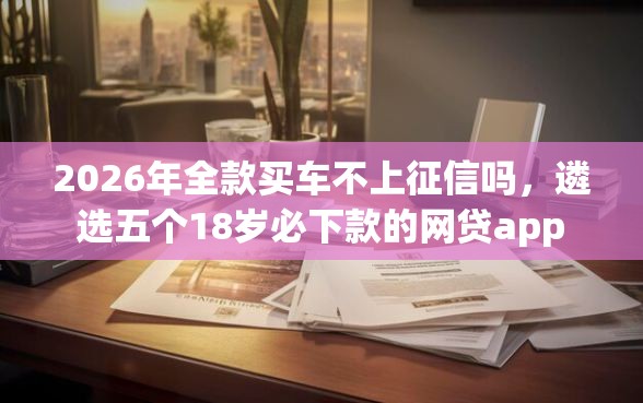 2026年全款买车不上征信吗，遴选五个18岁必下款的网贷app