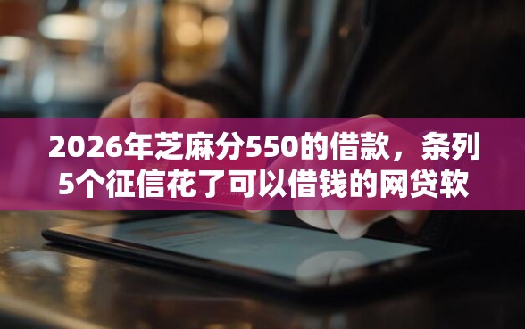 2026年芝麻分550的借款,条列5个征信花了可以借钱的网贷软件 2026年芝麻分550的借款,条列5个征信花了可以借钱的网贷软件