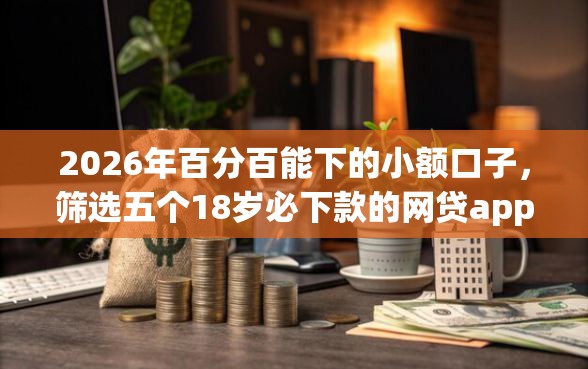 2026年百分百能下的小额口子，筛选五个18岁必下款的网贷app