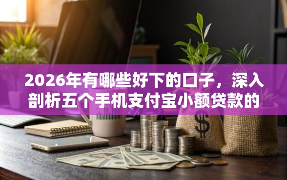 2026年有哪些好下的口子，深入剖析五个手机支付宝小额贷款的软件