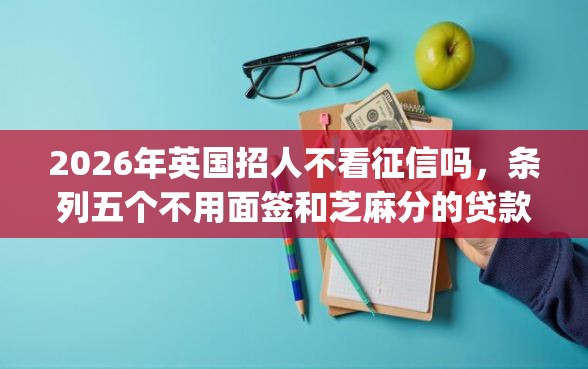 2026年英国招人不看征信吗，条列五个不用面签和芝麻分的贷款app