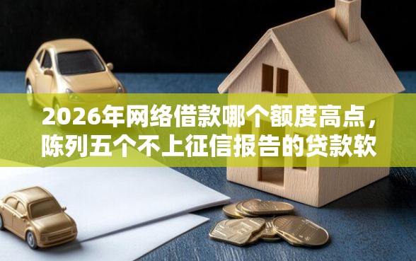 2026年网络借款哪个额度高点，陈列五个不上征信报告的贷款软件