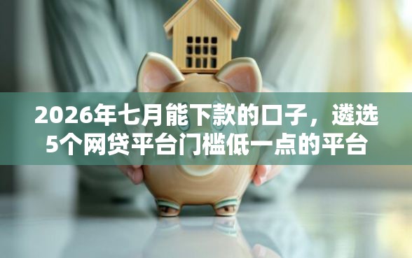 2026年七月能下款的口子，遴选5个网贷平台门槛低一点的平台