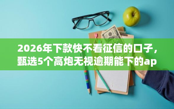 2026年下款快不看征信的口子，甄选5个高炮无视逾期能下的app