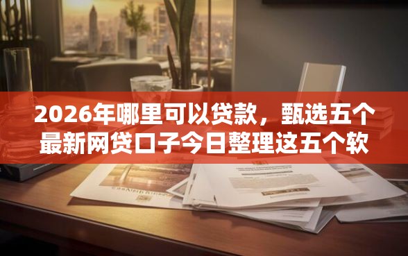 2026年哪里可以贷款，甄选五个最新网贷口子今日整理这五个软件