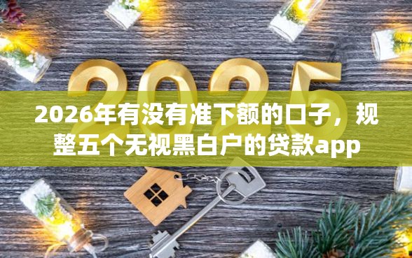 2026年有没有准下额的口子，规整五个无视黑白户的贷款app