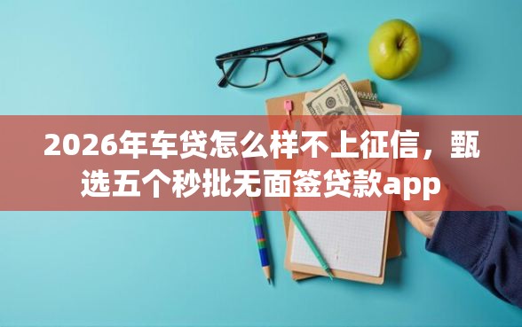 2026年车贷怎么样不上征信，甄选五个秒批无面签贷款app