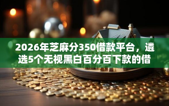 2026年芝麻分350借款平台，遴选5个无视黑白百分百下款的借款口子