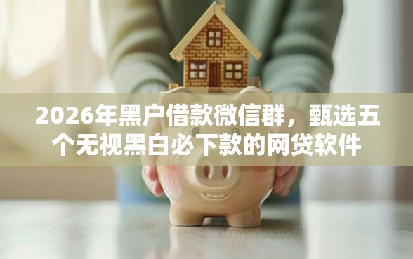 2026年黑户借款微信群，甄选五个无视黑白必下款的网贷软件