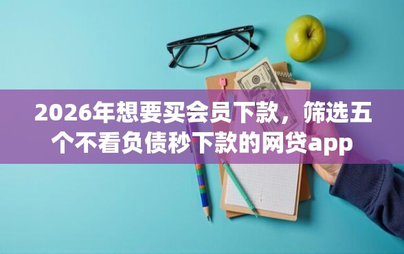 2026年想要买会员下款，筛选五个不看负债秒下款的网贷app
