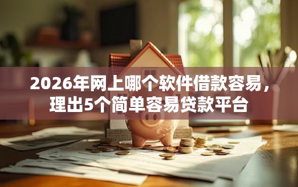 2026年网上哪个软件借款容易，理出5个简单容易贷款平台