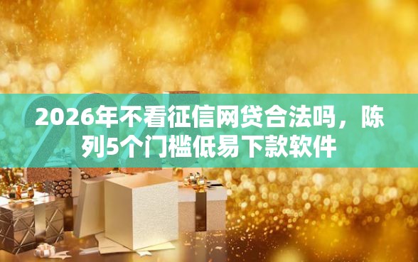 2026年不看征信网贷合法吗，陈列5个门槛低易下款软件