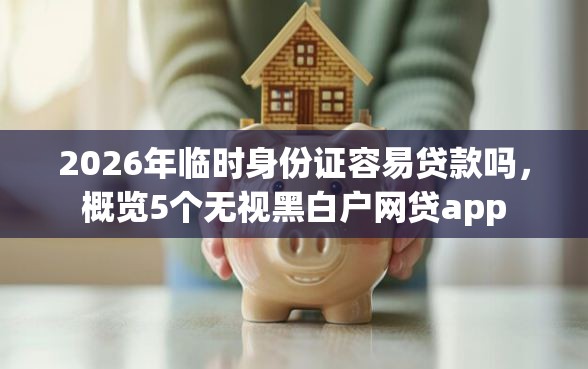 2026年临时身份证容易贷款吗，概览5个无视黑白户网贷app