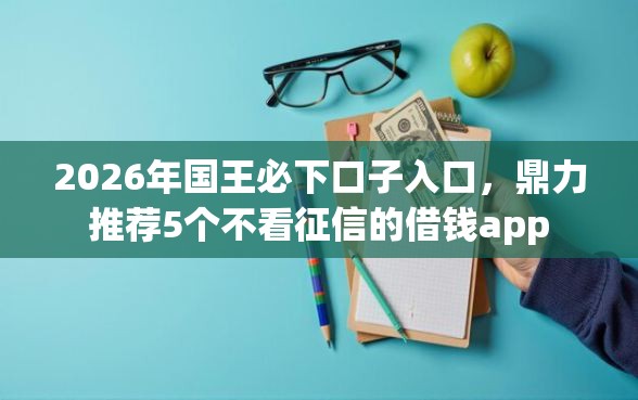 2026年国王必下口子入口，鼎力推荐5个不看征信的借钱app
