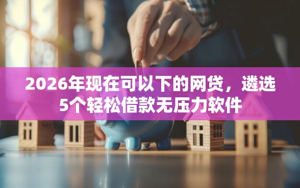 2026年现在可以下的网贷，遴选5个轻松借款无压力软件