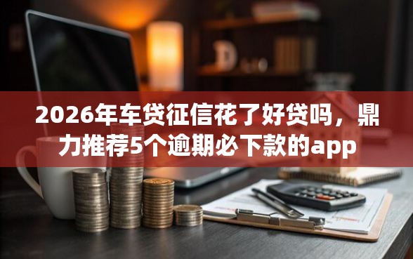2026年车贷征信花了好贷吗，鼎力推荐5个逾期必下款的app
