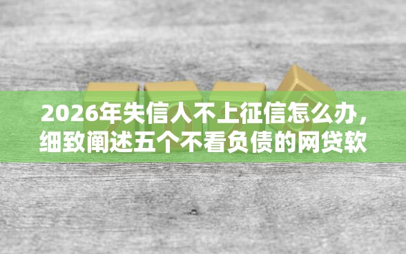 2026年失信人不上征信怎么办，细致阐述五个不看负债的网贷软件