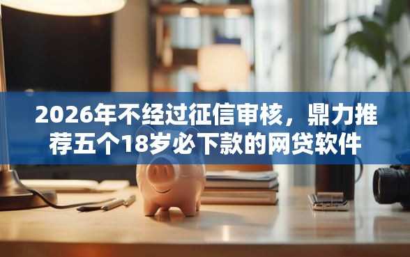 2026年不经过征信审核，鼎力推荐五个18岁必下款的网贷软件