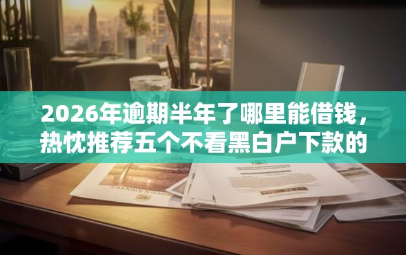 2026年逾期半年了哪里能借钱，热忱推荐五个不看黑白户下款的网贷