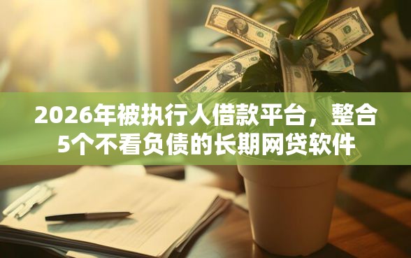 2026年被执行人借款平台，整合5个不看负债的长期网贷软件