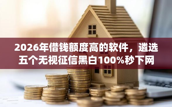 2026年借钱额度高的软件,遴选五个无视征信黑白100%秒下网贷app 2026年借钱额度高的软件,遴选五个无视征信黑白100%秒下网贷app
