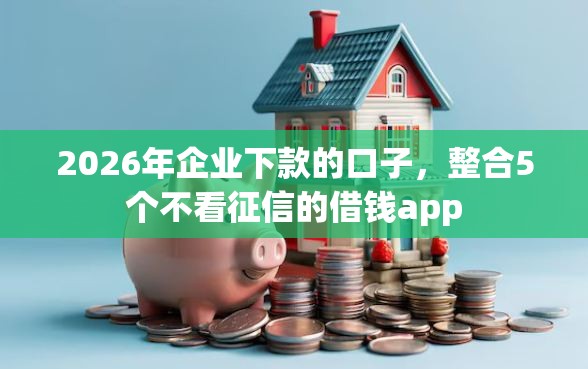 2026年企业下款的口子,整合5个不看征信的借钱app 2026年企业下款的口子,整合5个不看征信的借钱app