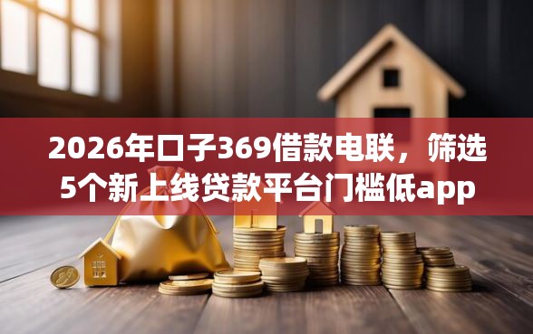 2026年口子369借款电联，筛选5个新上线贷款平台门槛低app