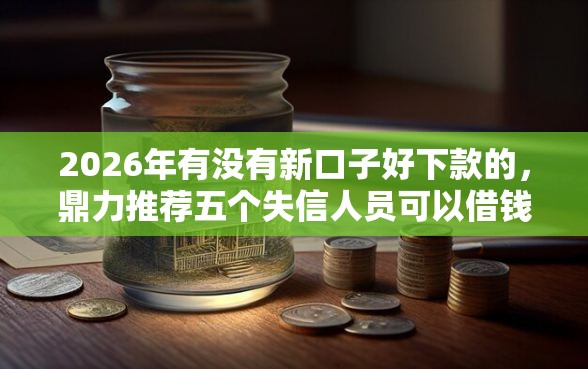 2026年有没有新口子好下款的，鼎力推荐五个失信人员可以借钱的网贷平台