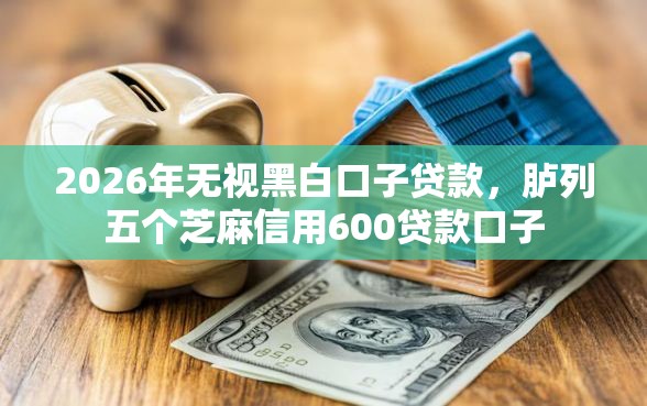 2026年无视黑白口子贷款，胪列五个芝麻信用600贷款口子