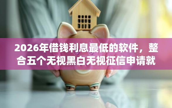 2026年借钱利息最低的软件，整合五个无视黑白无视征信申请就下款的app