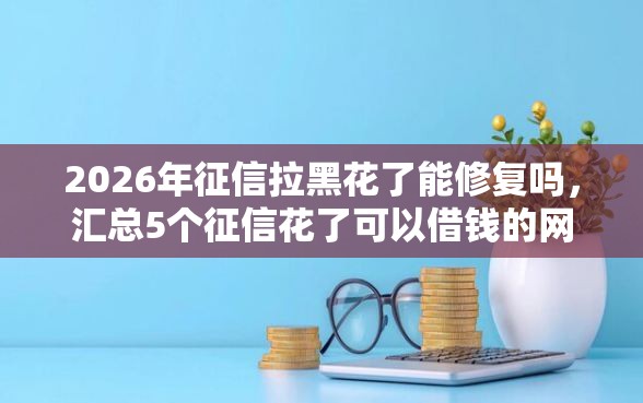 2026年征信拉黑花了能修复吗，汇总5个征信花了可以借钱的网贷平台