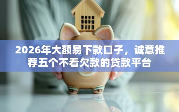 2026年大额易下款口子，诚意推荐五个不看欠款的贷款平台